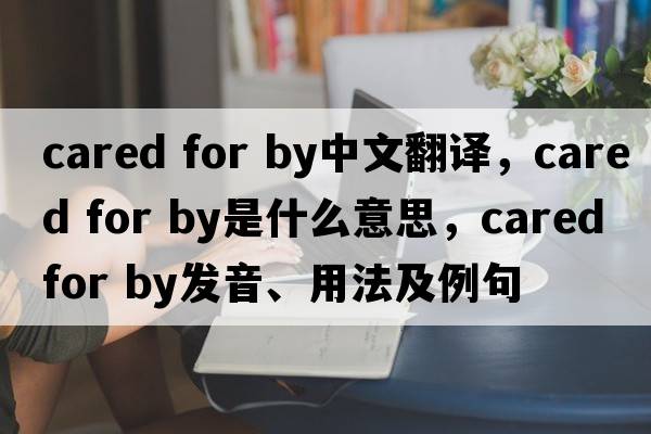 cared for by中文翻譯，cared for by是什么意思，cared for by發(fā)音、用法及例句