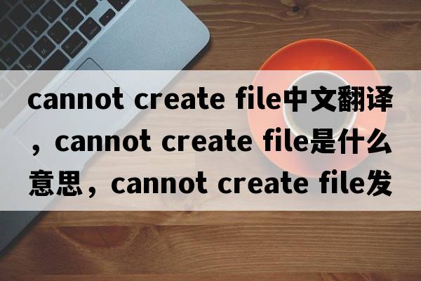 cannot create file中文翻譯，cannot create file是什么意思，cannot create file發(fā)音、用法及例句