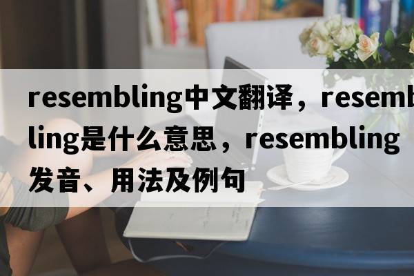 resembling中文翻譯，resembling是什么意思，resembling發(fā)音、用法及例句