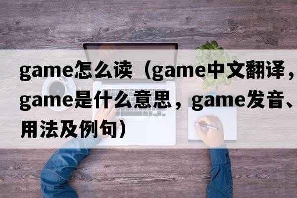 game怎么讀（game中文翻譯，game是什么意思，game發(fā)音、用法及例句）