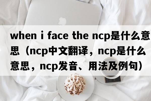 when i face the ncp是什么意思（ncp中文翻譯，ncp是什么意思，ncp發(fā)音、用法及例句）