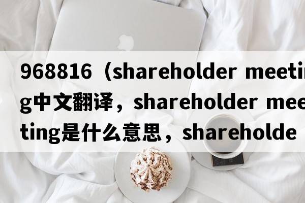 968816（shareholder meeting中文翻譯，shareholder meeting是什么意思，shareholder meeting發(fā)音、用法及例句）