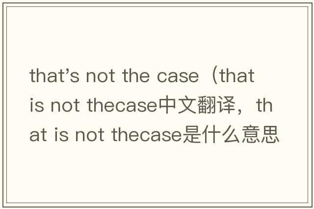 that's not the case（that is not thecase中文翻譯，that is not thecase是什么意思，that is not thecase發(fā)音、用法及例