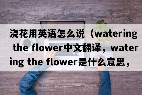 澆花用英語(yǔ)怎么說(shuō)（watering the flower中文翻譯，watering the flower是什么意思，watering the flower發(fā)音、用法及例句）