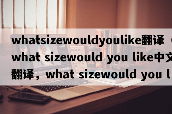 whatsizewouldyoulike翻譯（what sizewould you like中文翻譯，what sizewould you like是什么意思，what sizewould you l