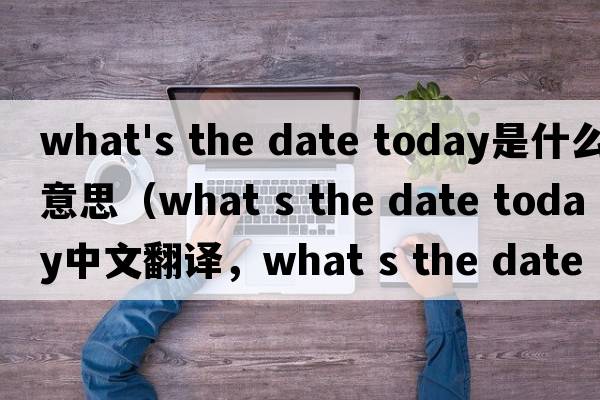 what's the date today是什么意思（what s the date today中文翻譯，what s the date today是什么意思，what s the date