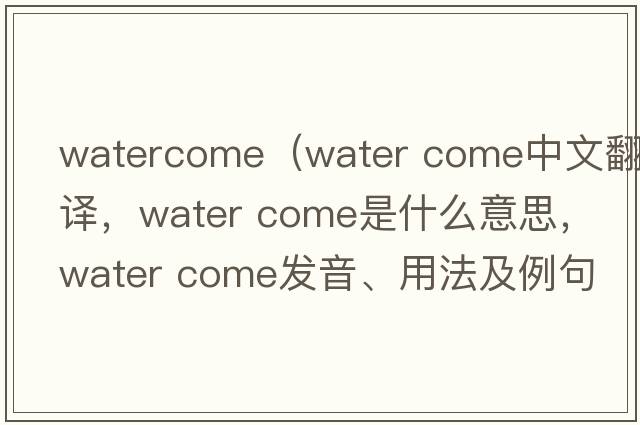 watercome（water come中文翻譯，water come是什么意思，water come發(fā)音、用法及例句）
