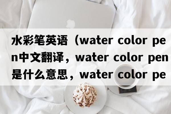 水彩筆英語(yǔ)（water color pen中文翻譯，water color pen是什么意思，water color pen發(fā)音、用法及例句）