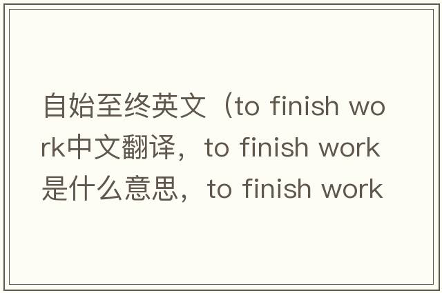 自始至終英文（to finish work中文翻譯，to finish work是什么意思，to finish work發(fā)音、用法及例句）