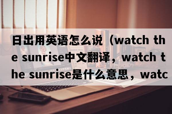 日出用英語(yǔ)怎么說(shuō)（watch the sunrise中文翻譯，watch the sunrise是什么意思，watch the sunrise發(fā)音、用法及例句）