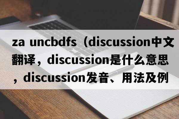 za uncbdfs（discussion中文翻譯，discussion是什么意思，discussion發(fā)音、用法及例句）