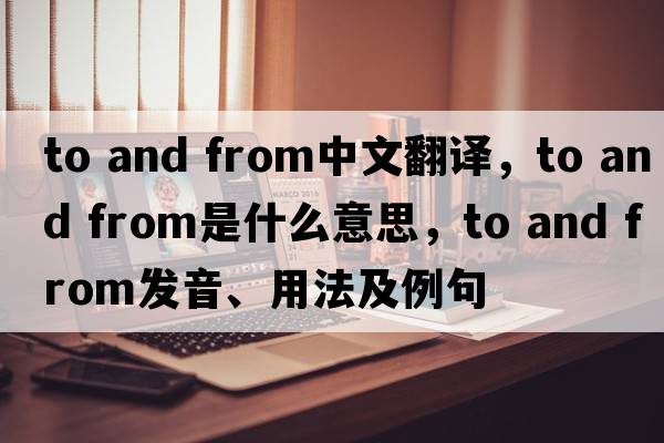 to and from中文翻譯，to and from是什么意思，to and from發(fā)音、用法及例句