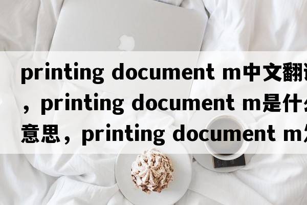printing document m中文翻譯，printing document m是什么意思，printing document m發(fā)音、用法及例句