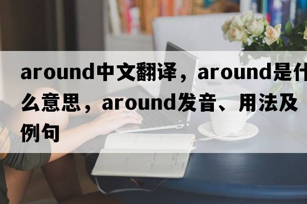 around中文翻譯，around是什么意思，around發(fā)音、用法及例句