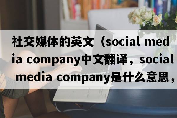 社交媒體的英文（social media company中文翻譯，social media company是什么意思，social media company發(fā)音、用法及例句）
