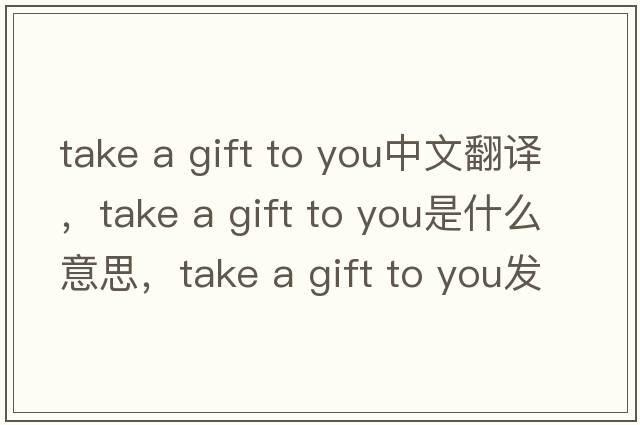 take a gift to you中文翻譯，take a gift to you是什么意思，take a gift to you發(fā)音、用法及例句