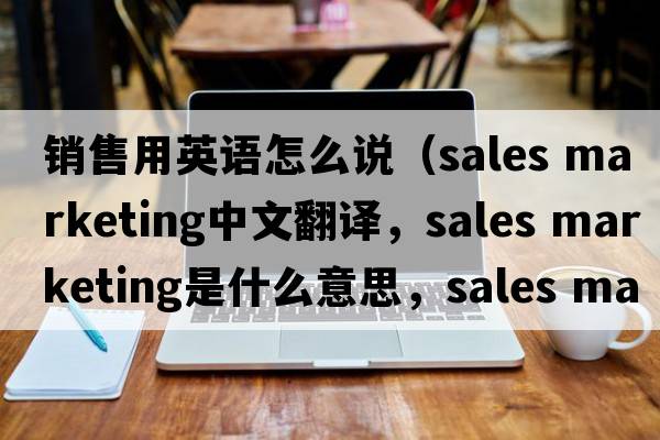 銷(xiāo)售用英語(yǔ)怎么說(shuō)（sales marketing中文翻譯，sales marketing是什么意思，sales marketing發(fā)音、用法及例句）