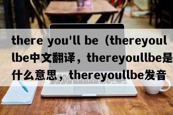 there you'll be（thereyoullbe中文翻譯，thereyoullbe是什么意思，thereyoullbe發(fā)音、用法及例句）