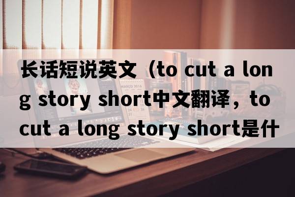 長(cháng)話(huà)短說(shuō)英文（to cut a long story short中文翻譯，to cut a long story short是什么意思，to cut a long story short發(fā)音、用法及例
