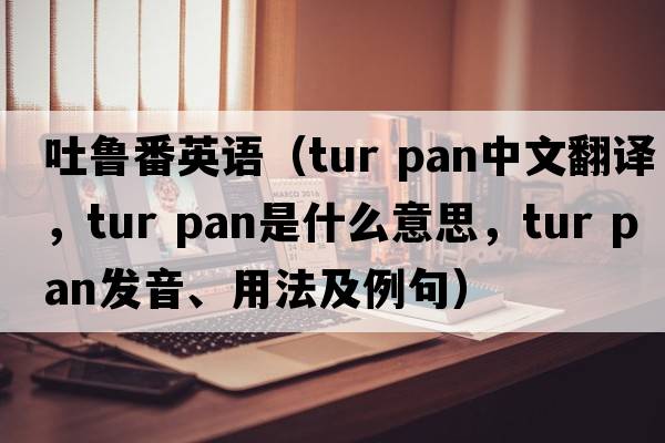 吐魯番英語(yǔ)（tur pan中文翻譯，tur pan是什么意思，tur pan發(fā)音、用法及例句）