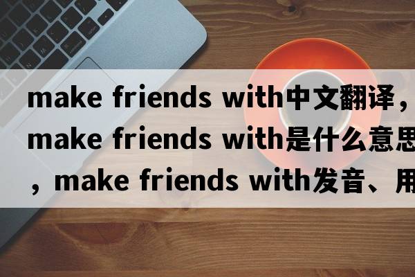 make friends with中文翻譯，make friends with是什么意思，make friends with發(fā)音、用法及例句