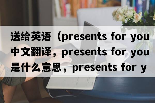 送給英語(yǔ)（presents for you中文翻譯，presents for you是什么意思，presents for you發(fā)音、用法及例句）
