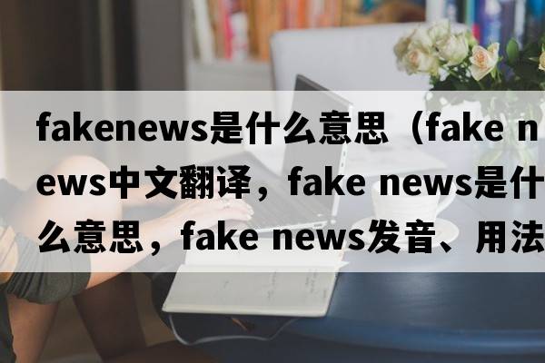 fakenews是什么意思（fake news中文翻譯，fake news是什么意思，fake news發(fā)音、用法及例句）