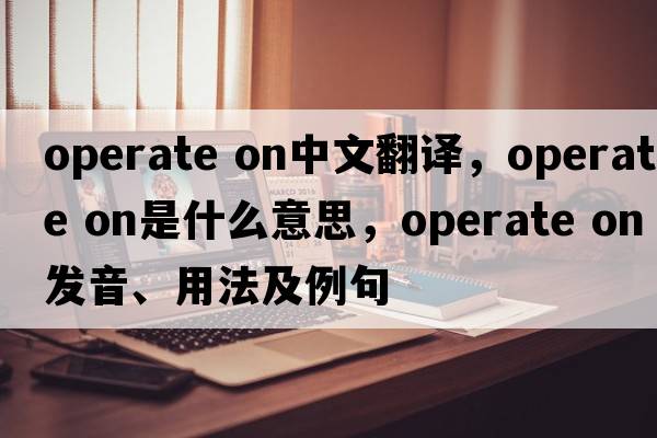 operate on中文翻譯，operate on是什么意思，operate on發(fā)音、用法及例句