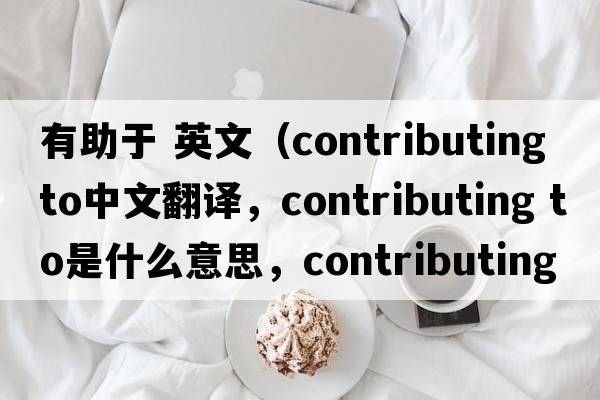 有助于 英文（contributing to中文翻譯，contributing to是什么意思，contributing to發(fā)音、用法及例句）