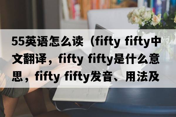55英語(yǔ)怎么讀（fifty fifty中文翻譯，fifty fifty是什么意思，fifty fifty發(fā)音、用法及例句）