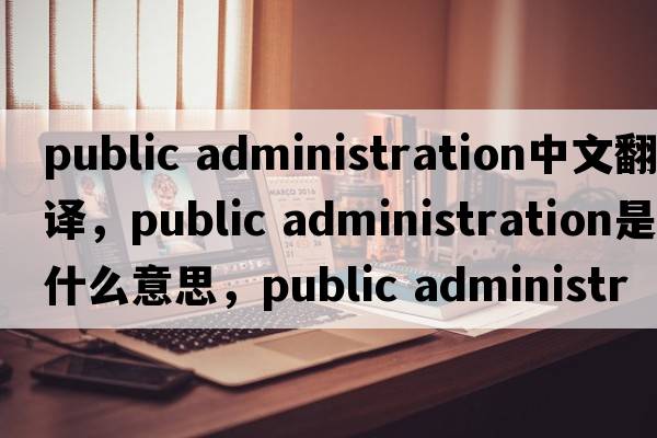 public administration中文翻譯，public administration是什么意思，public administration發(fā)音、用法及例句