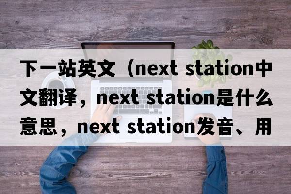 下一站英文（next station中文翻譯，next station是什么意思，next station發(fā)音、用法及例句）