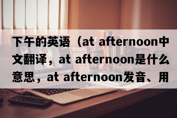 下午的英語(yǔ)（at afternoon中文翻譯，at afternoon是什么意思，at afternoon發(fā)音、用法及例句）