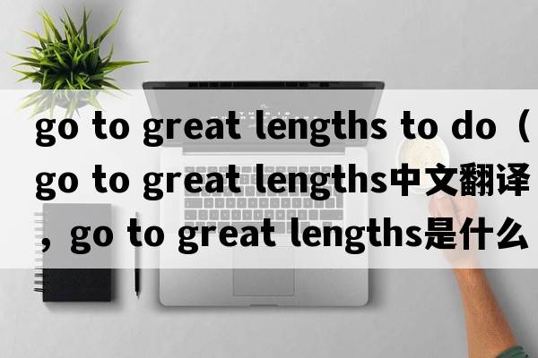 go to great lengths to do（go to great lengths中文翻譯，go to great lengths是什么意思，go to great lengths發(fā)音、用法及