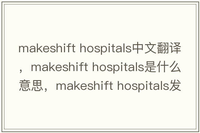 makeshift hospitals中文翻譯，makeshift hospitals是什么意思，makeshift hospitals發(fā)音、用法及例句