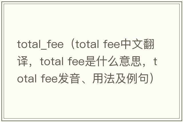 total_fee（total fee中文翻譯，total fee是什么意思，total fee發(fā)音、用法及例句）