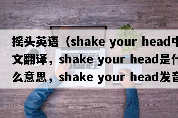搖頭英語(yǔ)（shake your head中文翻譯，shake your head是什么意思，shake your head發(fā)音、用法及例句）