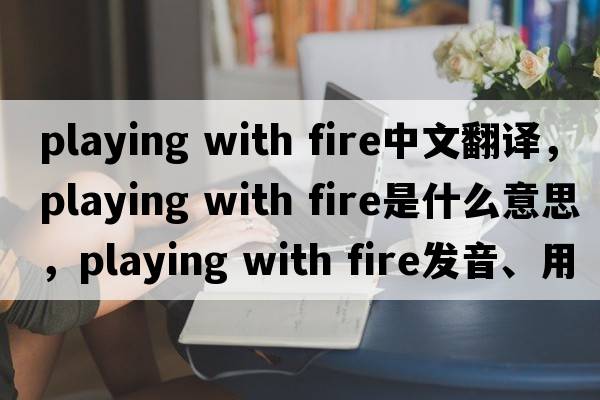 playing with fire中文翻譯，playing with fire是什么意思，playing with fire發(fā)音、用法及例句