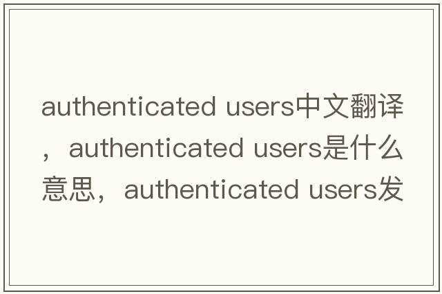 authenticated users中文翻譯，authenticated users是什么意思，authenticated users發(fā)音、用法及例句