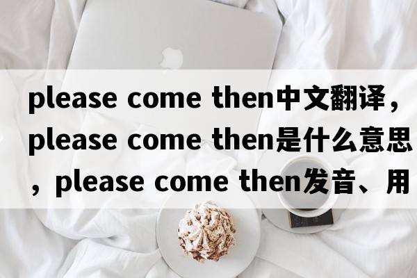 please come then中文翻譯，please come then是什么意思，please come then發(fā)音、用法及例句