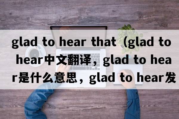 glad to hear that（glad to hear中文翻譯，glad to hear是什么意思，glad to hear發(fā)音、用法及例句）
