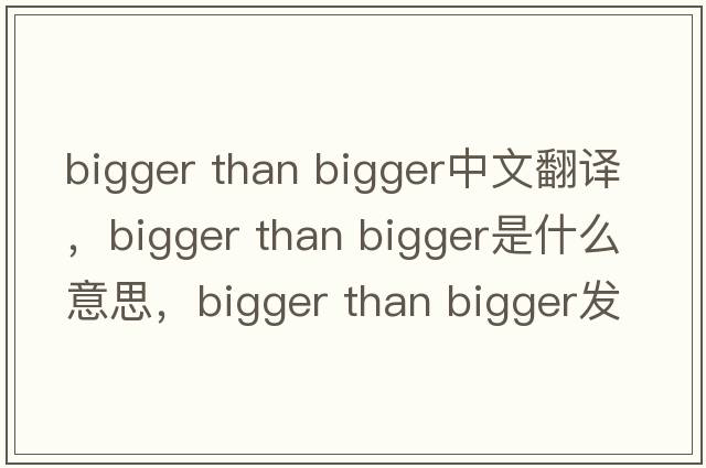 bigger than bigger中文翻譯，bigger than bigger是什么意思，bigger than bigger發(fā)音、用法及例句