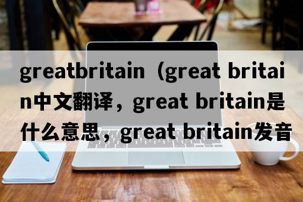 greatbritain（great britain中文翻譯，great britain是什么意思，great britain發(fā)音、用法及例句）