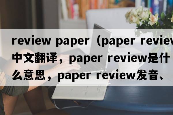 review paper（paper review中文翻譯，paper review是什么意思，paper review發(fā)音、用法及例句）