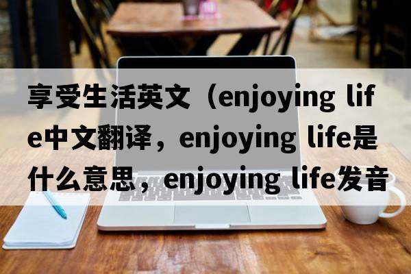 享受生活英文（enjoying life中文翻譯，enjoying life是什么意思，enjoying life發(fā)音、用法及例句）