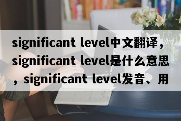 significant level中文翻譯，significant level是什么意思，significant level發(fā)音、用法及例句