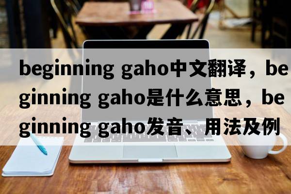 beginning gaho中文翻譯，beginning gaho是什么意思，beginning gaho發(fā)音、用法及例句