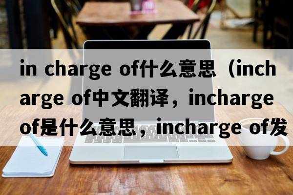 in charge of什么意思（incharge of中文翻譯，incharge of是什么意思，incharge of發(fā)音、用法及例句）