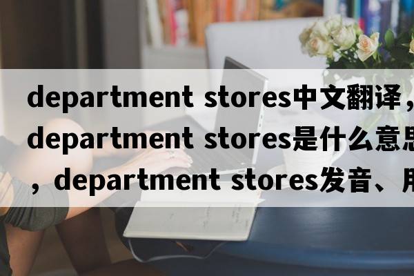 department stores中文翻譯，department stores是什么意思，department stores發(fā)音、用法及例句