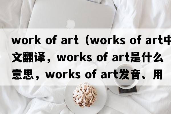 work of art（works of art中文翻譯，works of art是什么意思，works of art發(fā)音、用法及例句）